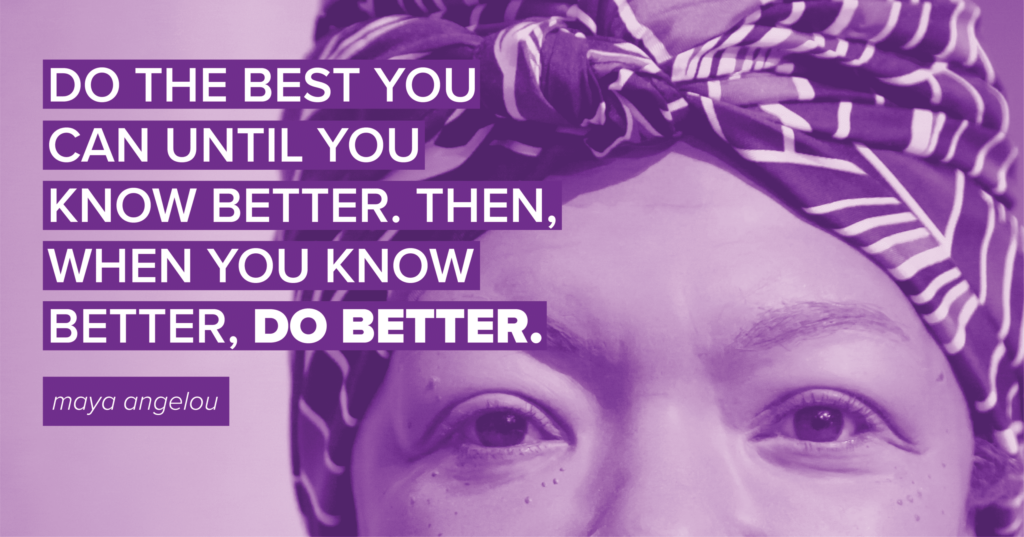 "Do the best you can until you know better. Then when you know better, do better." - Maya Angelou