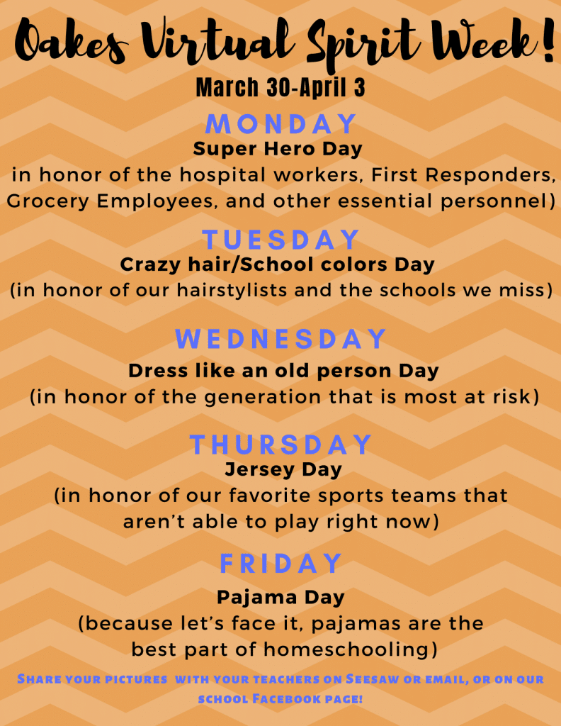 Oakes Virtual Spirit Week! March 30 - April 3. Super Hero Day in honor of the hospital workers, First Responders, Grocery Employees, and other essential personnel) M O N D A Y T U E S D A Y W E D N E S D A Y T H U R S D A Y F R I D A Y Crazy hair/School colors Day (in honor of our hairstylists and the schools we miss) Dress like an old person Day (in honor of the generation that is most at risk) Jersey Day (in honor of our favorite sports teams that aren’t able to play right now) Pajama Day (because let’s face it, pajamas are the best part of homeschooling) Share your pictures with your teachers on Seesaw or email, or on our school Facebook page!